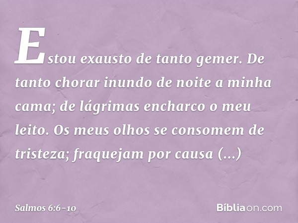 Estou exausto de tanto gemer.
De tanto chorar inundo de noite
a minha cama;
de lágrimas encharco o meu leito. Os meus olhos se consomem de tristeza;
fraquejam p