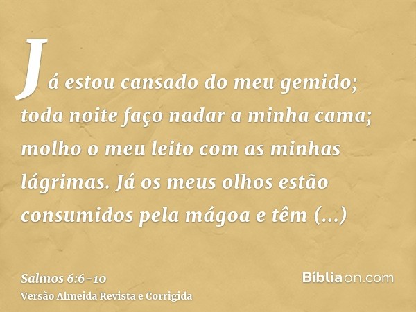 Já estou cansado do meu gemido; toda noite faço nadar a minha cama; molho o meu leito com as minhas lágrimas.Já os meus olhos estão consumidos pela mágoa e têm 