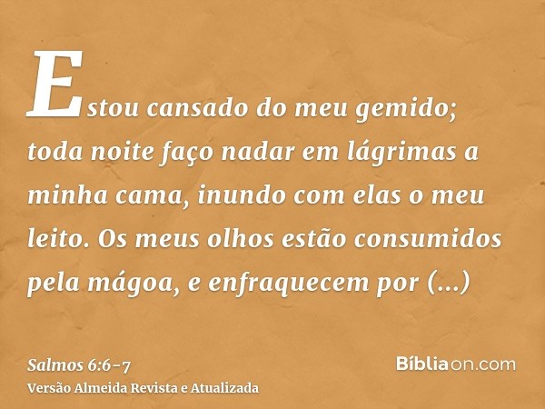 Estou cansado do meu gemido; toda noite faço nadar em lágrimas a minha cama, inundo com elas o meu leito.Os meus olhos estão consumidos pela mágoa, e enfraquece