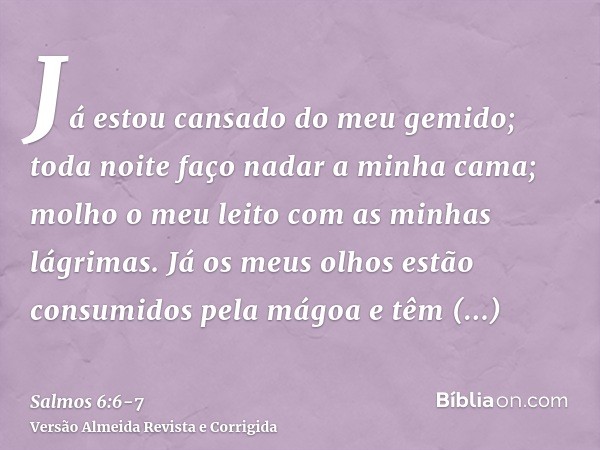 Já estou cansado do meu gemido; toda noite faço nadar a minha cama; molho o meu leito com as minhas lágrimas.Já os meus olhos estão consumidos pela mágoa e têm 