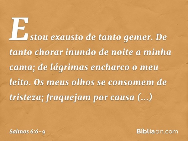 Estou exausto de tanto gemer.
De tanto chorar inundo de noite
a minha cama;
de lágrimas encharco o meu leito. Os meus olhos se consomem de tristeza;
fraquejam p