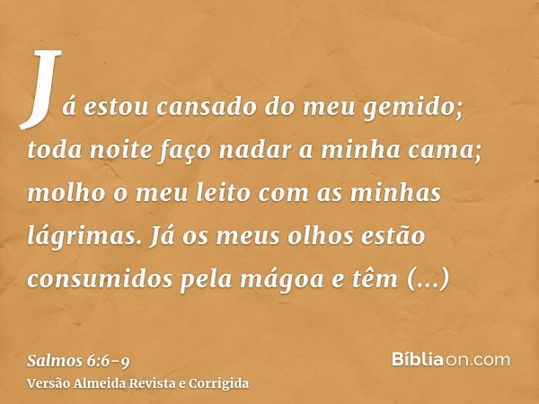 Já estou cansado do meu gemido; toda noite faço nadar a minha cama; molho o meu leito com as minhas lágrimas.Já os meus olhos estão consumidos pela mágoa e têm 