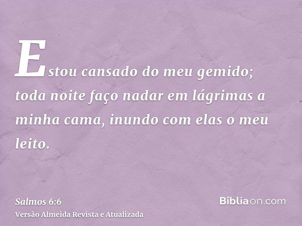 Estou cansado do meu gemido; toda noite faço nadar em lágrimas a minha cama, inundo com elas o meu leito.