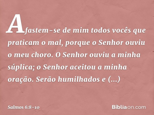 Afastem-se de mim
todos vocês que praticam o mal,
porque o Senhor ouviu o meu choro. O Senhor ouviu a minha súplica;
o Senhor aceitou a minha oração. Serão humi