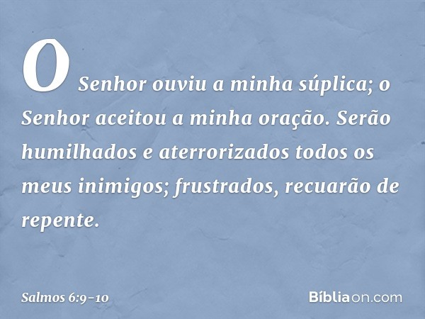 O Senhor ouviu a minha súplica;
o Senhor aceitou a minha oração. Serão humilhados e aterrorizados
todos os meus inimigos;
frustrados, recuarão de repente. -- Sa