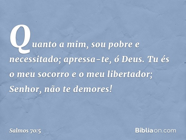 Quanto a mim, sou pobre e necessitado;
apressa-te, ó Deus.
Tu és o meu socorro e o meu libertador;
Senhor, não te demores! -- Salmo 70:5