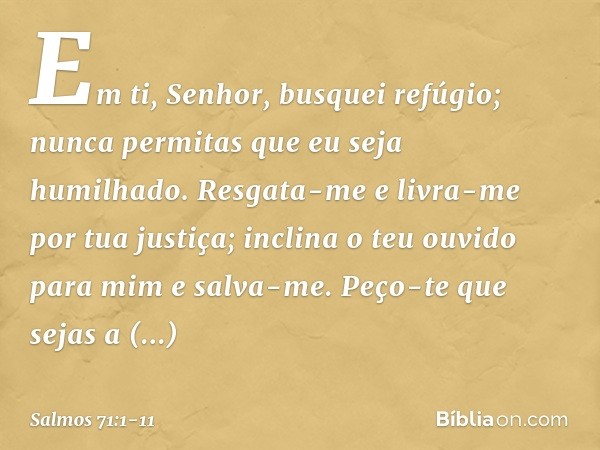 Em ti, Senhor, busquei refúgio;
nunca permitas que eu seja humilhado. Resgata-me e livra-me por tua justiça;
inclina o teu ouvido para mim e salva-me. Peço-te q