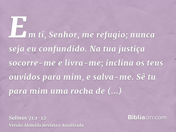 Em ti, Senhor, me refugio; nunca seja eu confundido.Na tua justiça socorre-me e livra-me; inclina os teus ouvidos para mim, e salva-me.Sê tu para mim uma rocha