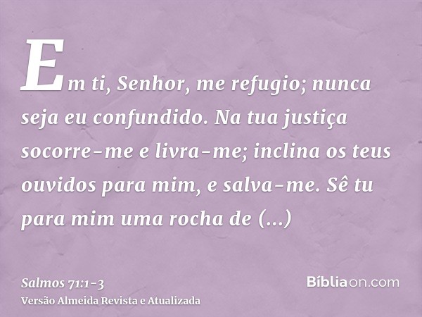 Em ti, Senhor, me refugio; nunca seja eu confundido.Na tua justiça socorre-me e livra-me; inclina os teus ouvidos para mim, e salva-me.Sê tu para mim uma rocha 