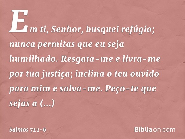 Em ti, Senhor, busquei refúgio;
nunca permitas que eu seja humilhado. Resgata-me e livra-me por tua justiça;
inclina o teu ouvido para mim e salva-me. Peço-te q