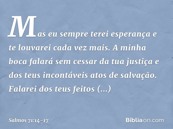 Mas eu sempre terei esperança
e te louvarei cada vez mais. A minha boca falará sem cessar da tua justiça
e dos teus incontáveis atos de salvação. Falarei dos te