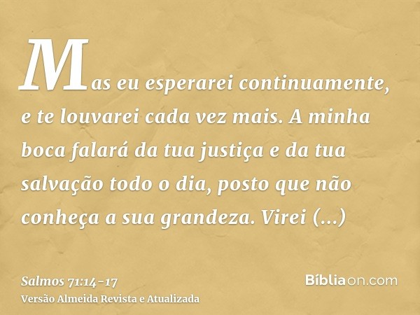 Mas eu esperarei continuamente, e te louvarei cada vez mais.A minha boca falará da tua justiça e da tua salvação todo o dia, posto que não conheça a sua grandez