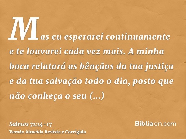 Mas eu esperarei continuamente e te louvarei cada vez mais.A minha boca relatará as bênçãos da tua justiça e da tua salvação todo o dia, posto que não conheça o