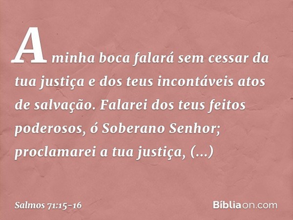 A minha boca falará sem cessar da tua justiça
e dos teus incontáveis atos de salvação. Falarei dos teus feitos poderosos,
ó Soberano Senhor;
proclamarei a tua j