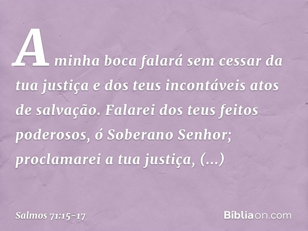 A minha boca falará sem cessar da tua justiça
e dos teus incontáveis atos de salvação. Falarei dos teus feitos poderosos,
ó Soberano Senhor;
proclamarei a tua j