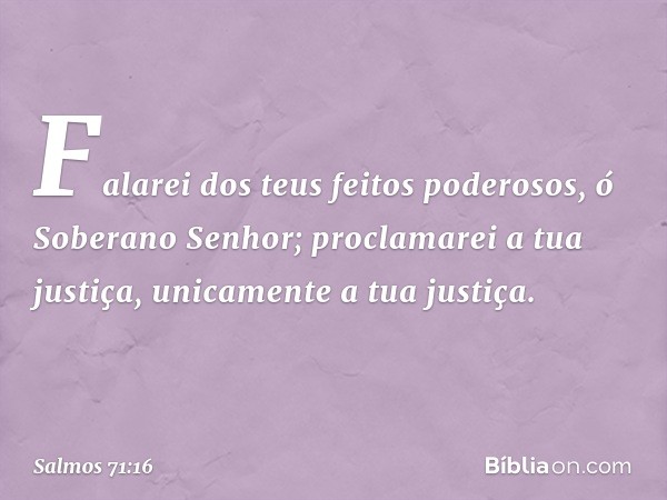 Falarei dos teus feitos poderosos,
ó Soberano Senhor;
proclamarei a tua justiça,
unicamente a tua justiça. -- Salmo 71:16