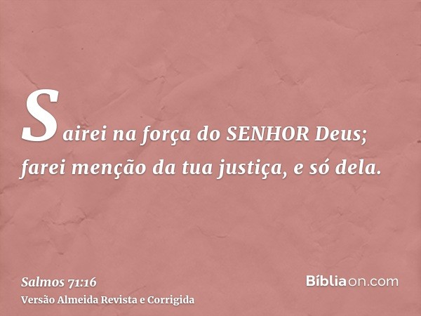 Sairei na força do SENHOR Deus; farei menção da tua justiça, e só dela.