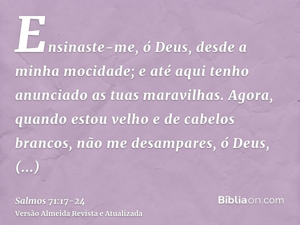 Ensinaste-me, ó Deus, desde a minha mocidade; e até aqui tenho anunciado as tuas maravilhas.Agora, quando estou velho e de cabelos brancos, não me desampares, ó