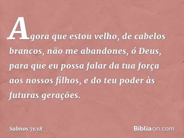 Agora que estou velho, de cabelos brancos,
não me abandones, ó Deus,
para que eu possa falar da tua força
aos nossos filhos,
e do teu poder às futuras gerações.