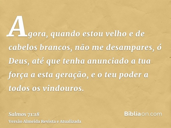 Agora, quando estou velho e de cabelos brancos, não me desampares, ó Deus, até que tenha anunciado a tua força a esta geração, e o teu poder a todos os vindouro