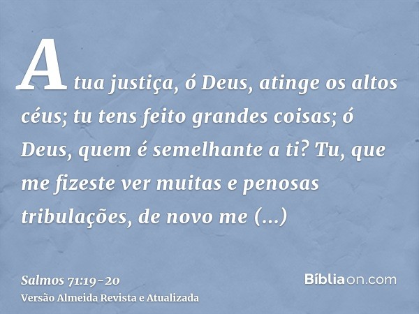 A tua justiça, ó Deus, atinge os altos céus; tu tens feito grandes coisas; ó Deus, quem é semelhante a ti?Tu, que me fizeste ver muitas e penosas tribulações, d