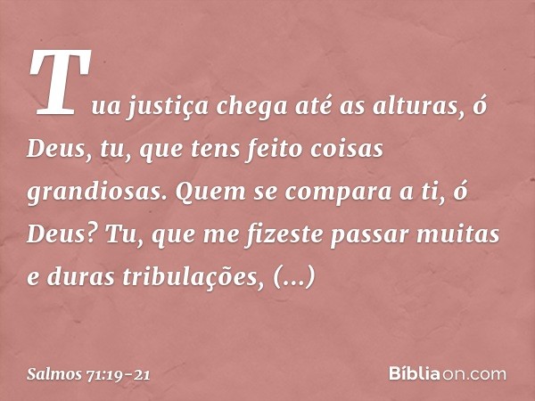 Tua justiça chega até as alturas, ó Deus,
tu, que tens feito coisas grandiosas.
Quem se compara a ti, ó Deus? Tu, que me fizeste passar
muitas e duras tribulaçõ