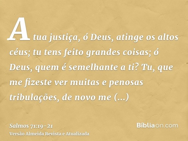 A tua justiça, ó Deus, atinge os altos céus; tu tens feito grandes coisas; ó Deus, quem é semelhante a ti?Tu, que me fizeste ver muitas e penosas tribulações, d