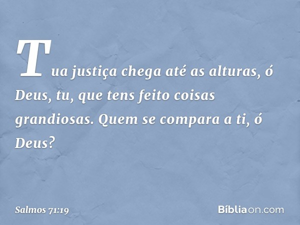 Tua justiça chega até as alturas, ó Deus,
tu, que tens feito coisas grandiosas.
Quem se compara a ti, ó Deus? -- Salmo 71:19