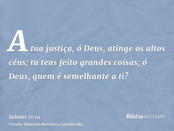 A tua justiça, ó Deus, atinge os altos céus; tu tens feito grandes coisas; ó Deus, quem é semelhante a ti?