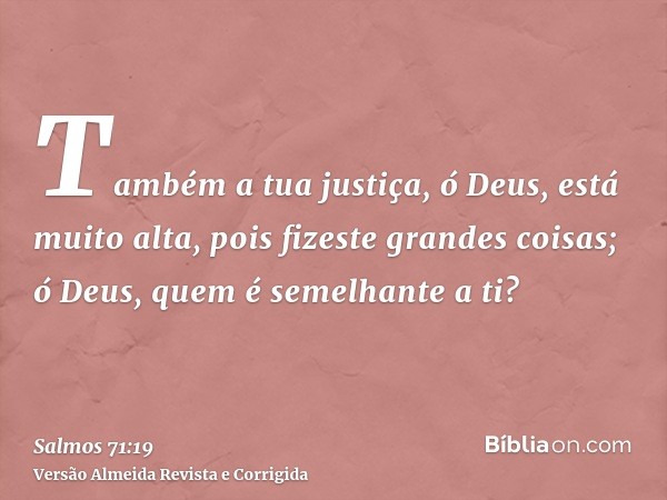 Também a tua justiça, ó Deus, está muito alta, pois fizeste grandes coisas; ó Deus, quem é semelhante a ti?