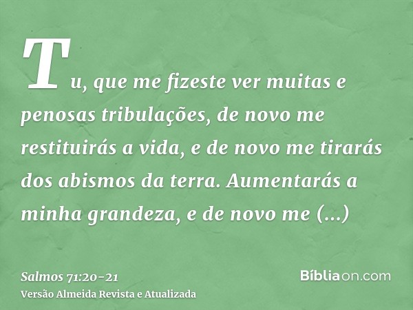 Tu, que me fizeste ver muitas e penosas tribulações, de novo me restituirás a vida, e de novo me tirarás dos abismos da terra.Aumentarás a minha grandeza, e de 