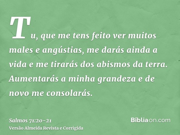 Tu, que me tens feito ver muitos males e angústias, me darás ainda a vida e me tirarás dos abismos da terra.Aumentarás a minha grandeza e de novo me consolarás.