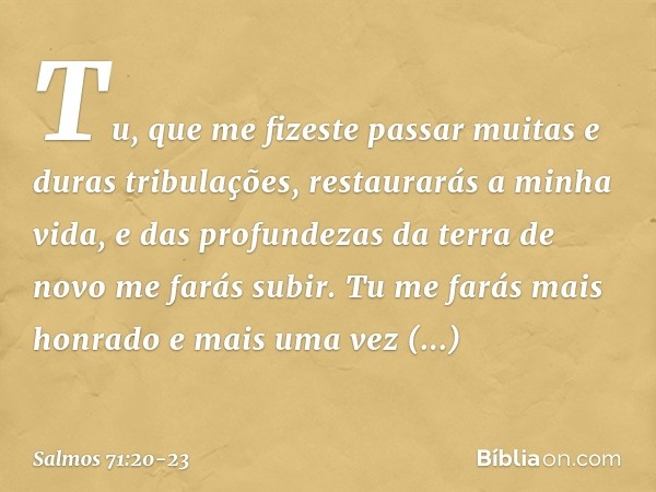 Tu, que me fizeste passar
muitas e duras tribulações,
restaurarás a minha vida,
e das profundezas da terra
de novo me farás subir. Tu me farás mais honrado
e ma