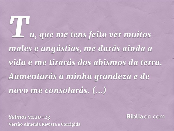Tu, que me tens feito ver muitos males e angústias, me darás ainda a vida e me tirarás dos abismos da terra.Aumentarás a minha grandeza e de novo me consolarás.