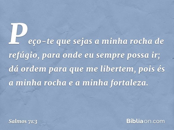 Peço-te que sejas a minha rocha de refúgio,
para onde eu sempre possa ir;
dá ordem para que me libertem,
pois és a minha rocha
e a minha fortaleza. -- Salmo 71: