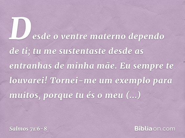 Desde o ventre materno dependo de ti;
tu me sustentaste
desde as entranhas de minha mãe.
Eu sempre te louvarei! Tornei-me um exemplo para muitos,
porque tu és o