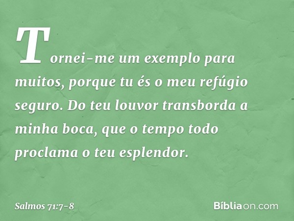Tornei-me um exemplo para muitos,
porque tu és o meu refúgio seguro. Do teu louvor transborda a minha boca,
que o tempo todo proclama o teu esplendor. -- Salmo 