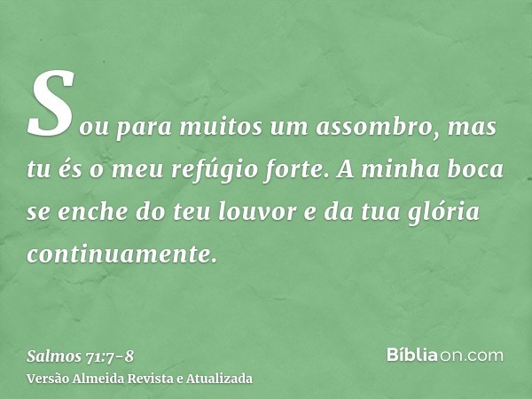 Sou para muitos um assombro, mas tu és o meu refúgio forte.A minha boca se enche do teu louvor e da tua glória continuamente.
