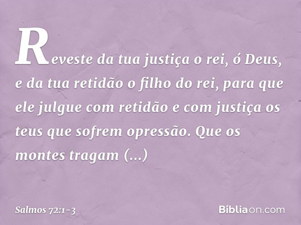 Reveste da tua justiça o rei, ó Deus,
e da tua retidão o filho do rei, para que ele julgue com retidão
e com justiça os teus que sofrem opressão. Que os montes 