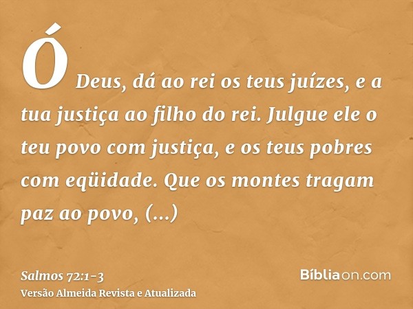 Ó Deus, dá ao rei os teus juízes, e a tua justiça ao filho do rei.Julgue ele o teu povo com justiça, e os teus pobres com eqüidade.Que os montes tragam paz ao p