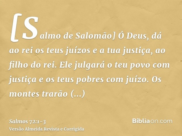 [Salmo de Salomão] Ó Deus, dá ao rei os teus juízos e a tua justiça, ao filho do rei.Ele julgará o teu povo com justiça e os teus pobres com juízo.Os montes tra