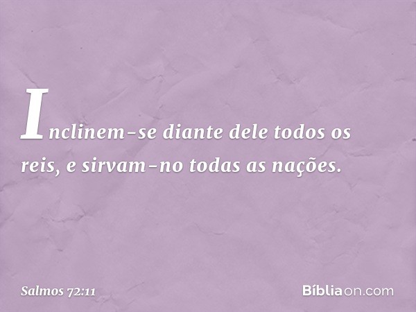 Inclinem-se diante dele todos os reis,
e sirvam-no todas as nações. -- Salmo 72:11