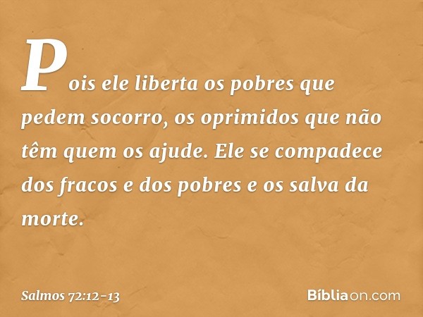 Pois ele liberta os pobres que pedem socorro,
os oprimidos que não têm quem os ajude. Ele se compadece dos fracos e dos pobres
e os salva da morte. -- Salmo 72: