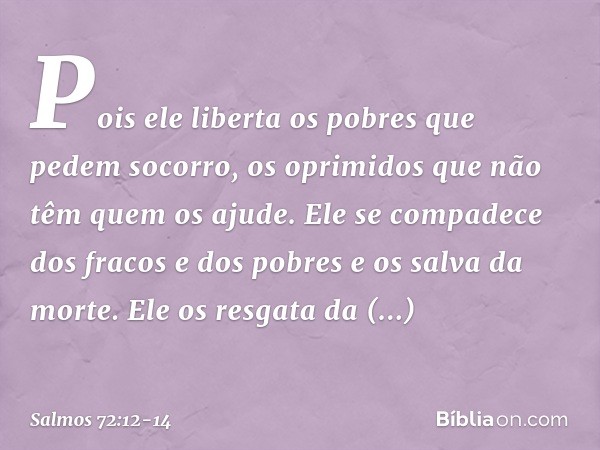 Pois ele liberta os pobres que pedem socorro,
os oprimidos que não têm quem os ajude. Ele se compadece dos fracos e dos pobres
e os salva da morte. Ele os resga