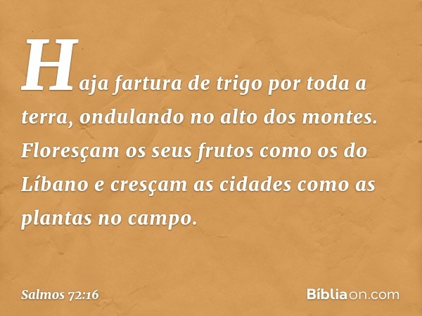 Haja fartura de trigo por toda a terra,
ondulando no alto dos montes.
Floresçam os seus frutos como os do Líbano
e cresçam as cidades como as plantas no campo. 