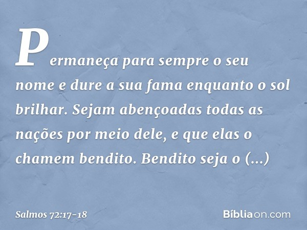 Permaneça para sempre o seu nome
e dure a sua fama enquanto o sol brilhar.
Sejam abençoadas todas as nações
por meio dele,
e que elas o chamem bendito. Bendito 