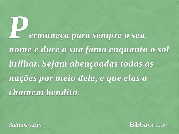 Permaneça para sempre o seu nome
e dure a sua fama enquanto o sol brilhar.
Sejam abençoadas todas as nações
por meio dele,
e que elas o chamem bendito. -- Salmo