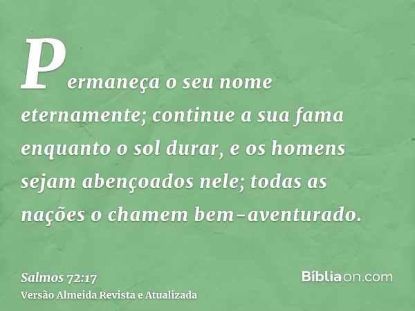 Permaneça o seu nome eternamente; continue a sua fama enquanto o sol durar, e os homens sejam abençoados nele; todas as nações o chamem bem-aventurado.