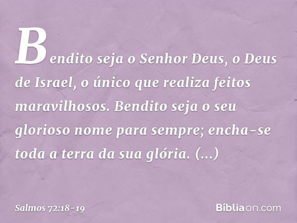 Bendito seja o Senhor Deus,
o Deus de Israel,
o único que realiza feitos maravilhosos. Bendito seja
o seu glorioso nome para sempre;
encha-se toda a terra da su