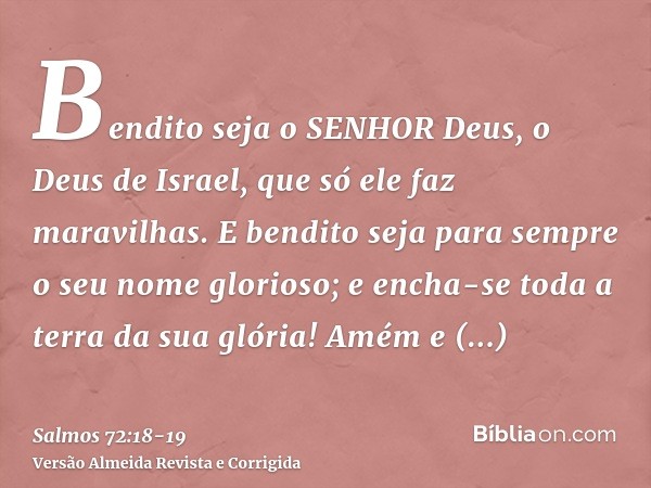 Bendito seja o SENHOR Deus, o Deus de Israel, que só ele faz maravilhas.E bendito seja para sempre o seu nome glorioso; e encha-se toda a terra da sua glória! A